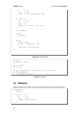 Capítol 2 Moose                                                     Alex Muntada Curs de Perl


          is         => 'ro ',
          isa        => ' Int ',
          default    => sub { ( localtime )[5] + 1900 } ,
     );


     has ' hello ' => (
          is        => 'rw ',
          isa       => ' Str ',
          lazy      => 1,
          default => sub { " hello " . shift -> name } ,
     );


     with ' HelloWorld ';


     sub meow {
          say " Meow !";
     }


     sub age {
          my $self = shift ;
          my $year = ( localtime )[5] + 1900;


          return $year - $self -> birth_year ;
     }
}


1;

                                    Llistat 2.10: lib/2.02/Cat.pm

use 5.014;
use Modern :: Perl ' 2012 ';


use lib ' lib /2.02 ';
use Cat 2.02;


my $fat = Cat -> new ( name => ' Kitty ', age = > 8 , diet = > ' Sea Treats ' );
say $fat -> japh_hello ()
     if $fat -> DOES ( ' HelloWorld ');

                                          Llistat 2.11: hello7.pl




2.5 Delegació
Importa mètodes d’un atribut sense crear una relació d’herència o composició de rols:
package Website {
     use Moose ;


     has ' uri '    => (
          is        => 'ro ',
          isa       => ' URI ',
          handles => [ qw ( host path )] ,
     );
}




16
 