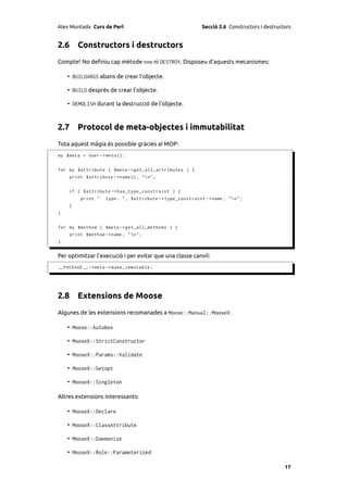Alex Muntada Curs de Perl                                    Secció 2.6 Constructors i destructors


2.6 Constructors i destructors
Compte! No deﬁniu cap mètode new ni DESTROY. Disposeu d’aquests mecanismes:

    • BUILDARGS abans de crear l’objecte.

    • BUILD després de crear l’objecte.

    • DEMOLISH durant la destrucció de l’objecte.



2.7 Protocol de meta-objectes i immutabilitat
Tota aquest màgia és possible gràcies al MOP:
my $meta = User -> meta ();


for my $attribute ( $meta -> get_all_attributes ) {
    print $attribute -> name () , "n" ;


    if ( $attribute -> has_type_constraint ) {
         print "   type : " , $attribute -> type_constraint - > name , "  n " ;
    }
}


for my $method ( $meta -> get_all_methods ) {
    print $method -> name , "n";
}


Per optimitzar l’execució i per evitar que una classe canviï:
__PACKAGE__ -> meta -> make_immutable ;




2.8 Extensions de Moose
Algunes de les extensions recomanades a Moose::Manual::MooseX:

    • Moose::Autobox

    • MooseX::StrictConstructor

    • MooseX::Params::Validate

    • MooseX::Getopt

    • MooseX::Singleton

Altres extensions interessants:

    • MooseX::Declare

    • MooseX::ClassAttribute

    • MooseX::Daemonize

    • MooseX::Role::Parameterized

                                                                                               17
 