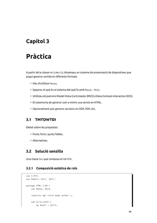 Capítol 3

Pràctica

A partir de la classe HelloWorld, dissenyeu un sistema de presentació de diapositives que
pugui generar sortida en diferents formats.

   • Heu d’utilitzar Moose.

   • Separeu el què és el sistema del què fa amb Moose::Role.

   • Utilitzeu els patrons Model-Vista-Controlador (MVC) o Data-Context-Interaction (DCI).

   • El sistema ha de generar com a mínim una versió en HTML.

   • Opcionalment pot generar versions en ODF, PDF, etc.



3.1 TMTOWTDI
Debat sobre les propostes:

   • Punts forts i punts febles.

   • Alternatives.



3.2 Solució senzilla
Una classe Doc que composa el rol HTML.


3.2.1 Composició estàtica de rols

use 5.014;
use Modern :: Perl ' 2012 ';


package HTML 3.00 {
    use Moose :: Role ;


    requires qw ( title body author );


    sub print_html {
         my $self = shift ;


                                                                                      19
 