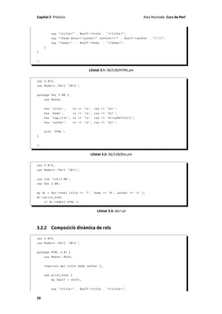 Capítol 3 Pràctica                                                       Alex Muntada Curs de Perl



          say " < title >" . $self -> title . " </ title >" ;
          say " < head meta =" author " content =" " . $self - > author . " "/ > " ;
          say " <body >"     . $self -> body   . " </ body >" ;
     }
}


1;


                                     Llistat 3.1: lib/3.00/HTML.pm


use 5.014;
use Modern :: Perl ' 2012 ';


package Doc 3.00 {
     use Moose ;


     has ' title ',        is => 'ro ', isa => ' Str ';
     has ' body ',         is => 'ro ', isa => ' Str ';
     has ' tag_list ', is => 'ro ', isa = > ' ArrayRef [ Str ] ';
     has ' author ',       is => 'ro ', isa = > ' Str ';


     with ' HTML ';
}


1;


                                      Llistat 3.2: lib/3.00/Doc.pm


use 5.014;
use Modern :: Perl ' 2012 ';


use lib ' lib /3.00 ';
use Doc 3.00;


my $r = Doc -> new ( title => 'T ', body = > 'B ', author = > 'A ' );
$r -> print_html
     if $r -> DOES ( ' HTML ');


                                          Llistat 3.3: doc1.pl




3.2.2 Composició dinàmica de rols

use 5.014;
use Modern :: Perl ' 2012 ';


package HTML 3.01 {
     use Moose :: Role ;


     requires qw ( title body author );


     sub print_html {
          my $self = shift ;


          say " < title >" . $self -> title . " </ title >" ;


20
 