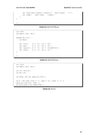 Alex Muntada Curs de Perl                                                 Secció 3.2 Solució senzilla


          say " < head meta =" author " content =" " . $self - > author . " "/ > " ;
          say " <body >"     . $self -> body   . " </ body >" ;
     }
}


1;


                                     Llistat 3.4: lib/3.01/HTML.pm


use 5.014;
use Modern :: Perl ' 2012 ';


package Doc 3.01 {
     use Moose ;


     has ' title ',        is => 'ro ', isa => ' Str ';
     has ' body ',         is => 'ro ', isa => ' Str ';
     has ' tag_list ', is => 'ro ', isa = > ' ArrayRef [ Str ] ';
     has ' author ',       is => 'ro ', isa = > ' Str ';
}


1;


                                      Llistat 3.5: lib/3.01/Doc.pm


use 5.014;
use Modern :: Perl ' 2012 ';


use lib ' lib /3.01 ';
use Doc 3.01;


use Moose :: Util qw ( apply_all_roles );


my $r = Doc -> new ( title => 'T ', body = > 'B ', author = > 'A ' );
apply_all_roles ( $r , ' HTML ' );
$r -> print_html if $r -> DOES ( ' HTML ' );


                                          Llistat 3.6: doc2.pl




                                                                                                  21
 