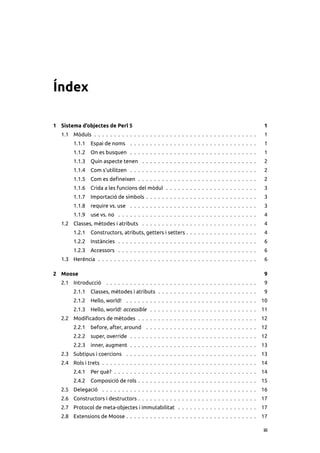 Índex

1 Sistema d’objectes de Perl 5                                                                      1
   1.1 Mòduls . . . . . . . . . . . . . . . . . . . . . . . . . . . . . . . . . . . . . . . . .      1
        1.1.1    Espai de noms . . . . . . . . . . . . . . . . . . . . . . . . . . . . . . . .       1
        1.1.2    On es busquen . . . . . . . . . . . . . . . . . . . . . . . . . . . . . . . .       1
        1.1.3    Quin aspecte tenen . . . . . . . . . . . . . . . . . . . . . . . . . . . . .        2
        1.1.4    Com s’utilitzen . . . . . . . . . . . . . . . . . . . . . . . . . . . . . . . .     2
        1.1.5    Com es deﬁneixen . . . . . . . . . . . . . . . . . . . . . . . . . . . . . .        2
        1.1.6    Crida a les funcions del mòdul . . . . . . . . . . . . . . . . . . . . . . .        3
        1.1.7    Importació de símbols . . . . . . . . . . . . . . . . . . . . . . . . . . . .       3
        1.1.8    require vs. use . . . . . . . . . . . . . . . . . . . . . . . . . . . . . . . .     3
        1.1.9    use vs. no . . . . . . . . . . . . . . . . . . . . . . . . . . . . . . . . . . .    4
   1.2 Classes, mètodes i atributs . . . . . . . . . . . . . . . . . . . . . . . . . . . . .         4
        1.2.1    Constructors, atributs, getters i setters . . . . . . . . . . . . . . . . . .       4
        1.2.2    Instàncies . . . . . . . . . . . . . . . . . . . . . . . . . . . . . . . . . . .    6
        1.2.3    Accessors . . . . . . . . . . . . . . . . . . . . . . . . . . . . . . . . . . .     6
   1.3 Herència . . . . . . . . . . . . . . . . . . . . . . . . . . . . . . . . . . . . . . . .      6

2 Moose                                                                                             9
   2.1 Introducció . . . . . . . . . . . . . . . . . . . . . . . . . . . . . . . . . . . . . .       9
        2.1.1    Classes, mètodes i atributs . . . . . . . . . . . . . . . . . . . . . . . . .       9
        2.1.2    Hello, world! . . . . . . . . . . . . . . . . . . . . . . . . . . . . . . . . .    10
        2.1.3    Hello, world! accessible . . . . . . . . . . . . . . . . . . . . . . . . . . .     11
   2.2 Modiﬁcadors de mètodes . . . . . . . . . . . . . . . . . . . . . . . . . . . . . .           12
        2.2.1    before, after, around . . . . . . . . . . . . . . . . . . . . . . . . . . . .      12
        2.2.2    super, override . . . . . . . . . . . . . . . . . . . . . . . . . . . . . . . .    12
        2.2.3    inner, augment . . . . . . . . . . . . . . . . . . . . . . . . . . . . . . . .     13
   2.3 Subtipus i coercions . . . . . . . . . . . . . . . . . . . . . . . . . . . . . . . . .       13
   2.4 Rols i trets . . . . . . . . . . . . . . . . . . . . . . . . . . . . . . . . . . . . . . .   14
        2.4.1    Per què? . . . . . . . . . . . . . . . . . . . . . . . . . . . . . . . . . . . .   14
        2.4.2    Composició de rols . . . . . . . . . . . . . . . . . . . . . . . . . . . . . .     15
   2.5 Delegació . . . . . . . . . . . . . . . . . . . . . . . . . . . . . . . . . . . . . . .      16
   2.6 Constructors i destructors . . . . . . . . . . . . . . . . . . . . . . . . . . . . . .       17
   2.7 Protocol de meta-objectes i immutabilitat . . . . . . . . . . . . . . . . . . . .            17
   2.8 Extensions de Moose . . . . . . . . . . . . . . . . . . . . . . . . . . . . . . . . .        17

                                                                                                    iii
 