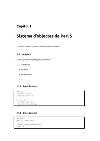 Capítol 1

Sistema d’objectes de Perl 5

La base del sistema d’objectes són els mòduls (o paquets).



1.1 Mòduls

Com en qualsevol altre llenguatge permeten:


    • reutilització

    • separació

    • encapsulament

    • …



1.1.1 Espai de noms

use Foo ;
say $INC { ' Foo . pm '};
# / path / to / lib / Foo . pm


use Foo :: Bar ;
say $INC { ' Foo / Bar . pm '};
# / path / to / lib / Foo / Bar . pm




1.1.2 On es busquen

our @INC ;
use lib '/ path / to / lib ';


$ export PERL5LIB =/ path / to / lib
$ perl -V




                                                             1
 