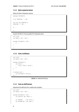 Capítol 1 Sistema d’objectes de Perl 5                                 Alex Muntada Curs de Perl


1.1.3 Quin aspecte tenen
Abans es feien d’aquesta manera:
package HelloWorld ;


# our $VERSION = '1.00 ';


use vars qw ( $VERSION );
$VERSION = ' 1.00 ';


# ...


1;


A partir de Perl 5.14 ja es poden fer d’aquesta altra:
use 5.014;
use Modern :: Perl ' 2012 ';


package HelloWorld 1.00 {
      # ...
}


1;




1.1.4 Com s’utilitzen

use 5.014;
use Modern :: Perl ' 2012 ';


package HelloWorld {
      sub hello {
          return " Hello , world !";
      }
}


# package main {
      say HelloWorld :: hello ();
# }


                                    Llistat 1.1: HelloWorld-hello.pl



1.1.5 Com es deﬁneixen
Aquesta és la deﬁnició d’un mòdul més complex:
use 5.014;
use Modern :: Perl ' 2012 ';


package HelloWorld 1.00 {
      use Exporter qw ( import );


      our @EXPORT      = qw ( hello );
      our @EXPORT_OK = qw ( japh );



2
 