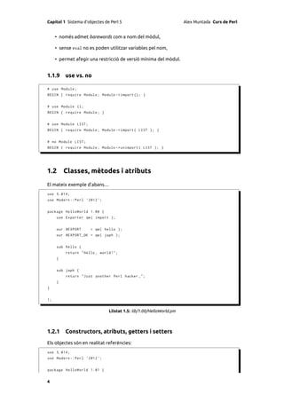 Capítol 1 Sistema d’objectes de Perl 5                               Alex Muntada Curs de Perl


     • només admet barewords com a nom del mòdul,

     • sense eval no es poden utilitzar variables pel nom,

     • permet afegir una restricció de versió mínima del mòdul.


1.1.9 use vs. no

# use Module ;
BEGIN { require Module ; Module -> import (); }


# use Module ();
BEGIN { require Module ; }


# use Module LIST ;
BEGIN { require Module ; Module -> import ( LIST ); }


# no Module LIST ;
BEGIN { require Module ; Module -> unimport ( LIST ); }




1.2 Classes, mètodes i atributs
El mateix exemple d’abans…
use 5.014;
use Modern :: Perl ' 2012 ';


package HelloWorld 1.00 {
     use Exporter qw ( import );


     our @EXPORT      = qw ( hello );
     our @EXPORT_OK = qw ( japh );


     sub hello {
          return " Hello , world !";
     }


     sub japh {
          return " Just another Perl hacker ,";
     }
}


1;


                               Llistat 1.5: lib/1.00/HelloWorld.pm



1.2.1 Constructors, atributs, getters i setters
Els objectes són en realitat referències:
use 5.014;
use Modern :: Perl ' 2012 ';


package HelloWorld 1.01 {


4
 