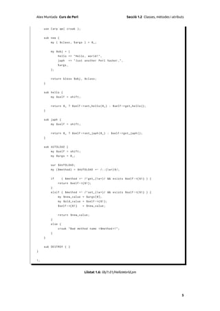 Alex Muntada Curs de Perl                                      Secció 1.2 Classes, mètodes i atributs


     use Carp qw ( croak );


     sub new {
         my ( $class , % args ) = @_ ;


         my $obj = {
              hello => " Hello , world ! " ,
              japh       => " Just another Perl hacker , " ,
              % args ,
         };


         return bless $obj , $class ;
     }


     sub hello {
         my $self = shift ;


         return @_ ? $self -> set_hello ( @_ ) : $self - > get_hello ();
     }


     sub japh {
         my $self = shift ;


         return @_ ? $self -> set_japh ( @_ ) : $self - > get_japh ();
     }


     sub AUTOLOAD {
         my $self = shift ;
         my @args = @_ ;


         our $AUTOLOAD ;
         my ( $method ) = $AUTOLOAD =~ /::( w +) $ /;


         if       ( $method =~ /^ get_ ( w +)/ && exists $self - >{ $1 } ) {
              return $self - >{ $1 };
         }
         elsif ( $method =~ /^ set_ ( w +)/ && exists $self - >{ $1 } ) {
              my $new_value = $args [0];
              my $old_value = $self - >{ $1 };
              $self - >{ $1 }     = $new_value ;


              return $new_value ;
         }
         else {
              croak " Bad method name < $method >! ";
         }
     }


     sub DESTROY { }
}


1;



                                   Llistat 1.6: lib/1.01/HelloWorld.pm




                                                                                                   5
 
