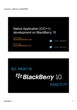 moosecon - @KLAJLI & @ARDIRI




             Native Application (C/C++)
             development on BlackBerry 10
             Aaron Ardiri
             AARDIRI@blackberry.com
                                       twitter: @ARDIRI
             Kamel Lajili
             KLAJILI@blackberry.com
                                       twitter: @KLAJILI




         SO, WHAT IS



                                      EXACTLY?



BlackBerry                                                 1
 