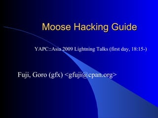 Moose Hacking Guide Fuji, Goro (gfx) <gfuji@cpan.org> YAPC::Asia 2009 Lightning Talks (first day, 18:15-) 