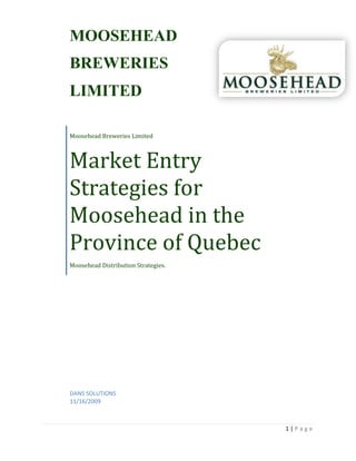 Moosehead Breweries LimitedMarket Entry Strategies for Moosehead in the Province of Quebec Moosehead Distribution Strategies. MOOSEHEADBREWERIESLIMITED395287557150DANS SOLUTIONS11/16/2009 Table of Contents TOC  
1-3
    Problem Identification PAGEREF _Toc246145398  3Key Findings PAGEREF _Toc246145399  3SWOT Analysis PAGEREF _Toc246145400  4Competitive Analysis PAGEREF _Toc246145401  5Target Market PAGEREF _Toc246145402  5Alternative 1-Multichannel and Indirect Distribution PAGEREF _Toc246145403  6Alternative 2 –Direct Distribution PAGEREF _Toc246145404  7Alternative 3 – Multi-distribution and expansion PAGEREF _Toc246145405  8Solution PAGEREF _Toc246145406  9Implementation Plan PAGEREF _Toc246145407  10Product PAGEREF _Toc246145408  10Price PAGEREF _Toc246145409  10Placement PAGEREF _Toc246145410  10Promotion PAGEREF _Toc246145411  10Plan B- Placement Distribution PAGEREF _Toc246145412  10Appendixes PAGEREF _Toc246145413  12 Problem Identification         The problem facing Moosehead Brewery is how to get it’s product into the hands of consumers in the province of Quebec. Moosehead has found that the distribution costs of $48 per hectolitre are too high and are interfering with the companies’ ability to profit and grow their business within the province. The company knows that the market for Moosehead beer exists, though finding the right distribution channels to get the product to their target market is a challenge.  Key Findings  The Province of Quebec offers Moosehead an opportunity to grow their market share “right next door”.  With a population of over 7 million, and an adult (18+) beer consumption of 78.6 litres per capita, the Quebec market consumes at least 5,500,000hL (hectolitres) of beer per year. In the most recent data (shown in the figure 1 below), in the seven months between January/09 and July/09 sales in Quebec were 3,500,295 hL of beer (6.2% draught, 75.6% bottle, 18.2% can).   Quebec actually has one of the biggest preferences of bottled beer compared to canned beer.  The Brewers Association of Canada website reports the ratio as 2,645,837 bottled hL consumed to 639,082 canned hL.   Brewers Canada also reports on-average prices for beer in the province of Quebec.  Consumers are accustomed to paying $36.81 for 24 bottles of beer, $19.27 for 12 bottles, and $9.82 for 6 bottles.  Cans are not cheaper in Quebec, which accounts for the preference for bottled beer.  The cost for 6 cans is $10.53; slightly higher than the cost for the same number of bottles. Minimum beer price is 2.9498 per litre at 5% alcohol by volume or =$6.04 for 6 bottles. 247650268605 Figure  SEQ Figure  ARABIC 1 Beer Sales in Quebec Jan. to Jul. 2009   SWOT Analysis ,[object Object],Competitive Analysis                 Moosehead Brewery is well prepared to enter the Quebec beer market. With it’s arsenal of 45 different product varieties and over 127 years of experience in the industry, Moosehead is ready to face the challenges that of product distribution in Quebec.    Moosehead will encounter some unfriendly elements in the Quebec brewing industry.  The challenges include facing Labatts and Molson, two very large brewing companies that control 90% of the market in the province.  Moosehead will also come up against labour unions that fight to ensure member involvement in beer production.  Moosehead will also have to compete with existing smaller breweries which also have effective channels of distribution in place, well identified target markets and an established client base.  The challenge for Moosehead is to place their product as a desirable substitute to the existing products in their target markets. The larger competitors’ vast amounts of resources create a situation where Moosehead should be careful to only engage competing brands that are within its target market.  By doing this, Moosehead will be able to use its resources more effectively.     Target Market               Moosehead as a premium Lager should use a socio-geographic method of targeting its segment of the beer market. Baby Boomers who have been identified as the most interested group for premium beer, they are also the fastest growing segment in Quebec’s society. Baby boomers have more disposable income than other segments on a whole and tend to live in larger cities.              Moosehead will save resources by using secondary data that Costco has already identified. Moosehead will primarily target cities with Costco locations as a method as to identify target markets (Anjou, Brossard, Chicoutimi, Gatineau, Laval, Montreal, Point Claire, Quebec City, Sherbrook, St Hubert, St Jerome, St Foy, Terrebonne,  and Trois- Rivieres).           By targeting the affluent Baby boomers and cities that they live in, Moosehead can focus its marketing strategy and resources on its primary target market segment.             Alternative 1-Multichannel and Indirect Distribution There is a smaller Quebec brewery that is trying to lead a charge against having Moosehead in Quebec.  They do not want Moosehead stealing a piece of their profit sectors in Quebec, but they also have the problem of poor sales in New Brunswick due to high distribution mark-ups from the provinces government.   We believe that a merger of the two companies and targeting both the Quebec and New Brunswick region’s, would help Moosehead Breweries get a jumpstart into selling its product in the Quebec region.  We have come to an agreement with the Quebec Company, that we will use a portion of the unused capacity in our brewery in New Brunswick to brew their beer, and that they will subcontract distributing our Moosehead beer for a lower price then the minimum rate.  Both Moosehead and the Quebec Company will reach their target markets and be able to place their products in the beer competition at a lower price.    Saving money, while placing our product in Quebec, is our central goal.   By merging the two companies, to produce each other's beer in different provinces, we have the potential to save quite a bit on distribution mark-ups and expenses.  Quebec Company already has distribution channels and potential stockers  in place.  Studies have shown that once the product is inside Quebec, retailers are quite interested in stocking Moosehead, and they are confident they will attain high-volume sales.  Moosehead Brewing Company will use a multi-channel distribution system, through the Quebec Company, liquor stores and “mom and pop” convenience stores, and even wholesalers such as Costco to get their product to the consumers in Quebec.   By getting the Moosehead beer to as many retailers as possible in centralized areas in Quebec, they believe an intensive distribution policy will be successful in their attempt to find a niche in the Quebec beer market. ,[object Object],Alternative 2 –Direct Distribution To stay relevant to consumers in today’s marketplace, Moosehead needs to market to the public online, and take advantage of people’s willingness to buy products online. For this alternative our solution is for Moosehead to set up a state of the art website to serve the customers of Quebec. By doing this they are getting their foot in the door in the provincial marketplace and better situating themselves for the future. With this website they will be able to serve the customers in our urban target areas and the residents of rural Quebec.          Quebec has a growing population of approximately 7,600,000 with approximately 4000,000 people of those people living outside of the Montreal metropolis area. If Moosehead focuses on the rural areas as well as the city dwelling Baby Boomers,  it will give Moosehead more room to expand and will be more lucrative for the company. Moosehead has strong product recognition already so the company just needs to create a media storm leading up to the website launch. This can be done with advertisements in newspaper’s, magazines and television commercials during French programming and especially Montreal Canadians games.        This alternative will allow us to cut out the middle man and deal directly with the public which will allow us to charge lower prices. This is especially important because of the current economy people are very sensitive to prices. If Moosehead is able to deliver a quality product to there door for less everyone in Quebec will take notice. If Moosehead partners with a courier service such as FedEx, the company will have a reliable and dependable associate who will help them deliver their product. Direct distribution has been successful with such businesses as Netflix and Dell computer s so it only seems logical that more companies will start to market there products this way.          In conclusion, while there are many advantages of this option such as cost and target market, the disadvantages outweigh the positives making this an illogical solution for Moosehead ,[object Object],Alternative 3 – Multi-distribution and expansion One of our alternative options was to concentrate brewing more intensively at our Niagara Falls Brewery, Brampton, Ontario location.  We have found that this idea is logical due to the Trade agreement between Ontario and Quebec. The new and improved trade agreement between the two provinces dramatically reduces the trade barriers and would make it easier for Moosehead breweries to ship their product between them. Another reason as to why we feel that this idea is good is because it would decrease the length we must ship the beer. Once the product has been shipped to a logistical centre in Quebec, it will be distributed to Couche-Tard’s distribution centre. Subsequently, this will then be dispersed throughout their extensive retail locations situated in key socio-geographic locations within the major cities, following the Costco model.  However, one flaw to this plan is that there current location in Brampton, Ontario does not have the capacity to produce this much beer and therefore we cannot use it to supply their customers’ demands. Thus, the facility would need to be expanded considerably, which could be very expensive. Counteracting this expense would be the substantial profits they would achieve if they effectively penetrated the target market. An agreement would need to be established between Moosehead Breweries and Couche-Tard. This would include an outlined market and advertising plan, which would attract potential customers to both Moosehead beer and the Couche-Tard convenience stores. ,[object Object],Solution Danys Solutions has confirmed that we will be going with Alternative 1-Multichannel and Indirect Distribution. Moosehead Brewery and Quebec Company will merge together and co-ordinate brewing each other’s beer in the different provinces, allowing the distribution mark-up’s to be reduced.  Quebec Company has the brewer’s permit and distribution permit that the province requires of a company, and have the equipment needed to start producing Moosehead beer.  The product will then be distributed  indirectly to as many retailers in Quebec as possible.   Quebec is responsible for 27% of all beer sales in Canada. It is a lucrative market that Moosehead has not touched yet so the potential for profits is definitely there. Two of the major Canadian breweries enjoy a 90% percent market share, and Moosehead has the largest market share of smaller breweries.  If Moosehead attempted to target  5% of the market share, and sales for Quebec were over 5.5 million hectolitres per year(2007 sales), then it is safe to assume that Moosehead has the potential to reach sales of 275000 hectolitres of beer during that time.   The minimum distribution markup is $48.00 per hectolitre of beer, or $.16 a bottle.  Reaching an agreement with the Quebec Company to reduce the markup to $32.84 per hectolitre, or $.11 a bottle, Moosehead will save 4.17 million in distribution costs.   This is not including the transportation costs and inter-provincial import tariffs they would incur if they were to transport the product from their New Brunswick brewery.   Implementation Plan Product Moosehead Beer is one of Canada’s most respected brands, and sells in over 60 countries in the world.  The product itself could not come more regarded, we will not be changing anything in this area.  By distributing Moosehead in one of the leading provinces in beer sales, we are increasing our profits using the same product we always have.  Under Quebec laws, the only thing we would change about our product, is the labels that promote the beer. Price Moosehead Beer is considered a Canadian premium beer, and will be sold as such.  Our placement alternative is where we will increase our profit.  By reducing our distribution expenses through the merger, our variable costs will go down, and profits will go up.  Premium beer in Quebec has an average price of 9.82 a six pack, and Moosehead will have competitive rates around this price. Placement Using the Quebec Company as a multi-channel distribution system cuts down on our expenses, and creates a more efficient way to place our product in the hands of consumer’s.  Our distribution routes will be primarily focused in cities such as Montreal and Quebec city, where there is more potential customers per capita.  Our indirect distribution technique will include supplying small liquor stores, grocery corner stores, and wholesalers such as Costco.  We would like to place our product in as many different markets as possible, in the area’s with the most concentrated population.   Promotion Placement and Promotion go hand in hand in this Case Study.  We will be investing the money  saved from our distribution plan into promoting the product once it is in the retailer and wholesaler’s  point of purchase.  Displaying signs in strategic area’s around stores, and having promotional taste testing venues, will provide Moosehead with more “brand recognition” opportunities.  The focus at first has to be to make beer consumers  aware that Moosehead beer is available in Quebec  and at a competitive price.  Promoting our product in areas such as concert, art and sporting venues will help get our name around the Quebec area.  Plan B- Placement Distribution Our Plan B is to completely change our target market and distribute Moosehead products into rural areas around Quebec. Moosehead will use model of the onlinegrocer.ca that markets to northern areas.  While this alternative does have its disadvantages such as the high shipping costs directly to consumers, Moosehead will be the only brewery that will sell directly to these fringe markets.  This will help build a reputation outside city centres and encourages consumers to either buy from home, or indirectly from retailers and wholesalers that are often quite far from the more remote locations. Advantages of  this strategy include, direct contact with our customers, allowing online purchasing and mail order purchasing saves our customers time and money, and   making this an ideal back up alternative. Appendixes  Key TermsReferencesIndirect Distribution, MultiChannel Distribution, Brand Recognition, ProfitsDistribution Markup’s per provinceAnnual Beer Sales and CostsMoosehead WikipediaMarketing, Canadian Edition-Grewal, Levy, Persaud, LichtiMoosehead Brewing Case Study #3Brewer’s Association of Canadahttp://www.brewers.ca/default_e.asp?id=35Canada’s Brewery Industryhttp://www4.agr.gc.ca/AAFC-AAC/display-afficher.do?id=1171560813521&lang=eng http://en.wikipedia.org/wiki/Moosehead 