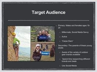 Target Audience 
Primary: Males and females ages 16- 
25 
Millennials, Social Media Savvy 
Active 
“Carpe Diem” 
Secondary: The parents of these young 
adults 
Aware of the variety of outdoor 
gear brands available 
Spend time researching different 
brands and deals 
Use Social Media 
 