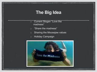 The Big Idea 
Current Slogan “Love the 
madness” 
“Share the madness” 
Sharing the Moosejaw values 
Holiday Campaign 
 