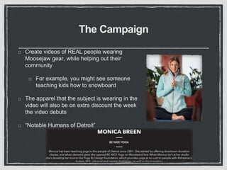 The Campaign 
Create videos of REAL people wearing 
Moosejaw gear, while helping out their 
community 
For example, you might see someone 
teaching kids how to snowboard 
The apparel that the subject is wearing in the 
video will also be on extra discount the week 
the video debuts 
“Notable Humans of Detroit” 
 
