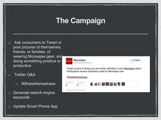 The Campaign 
Ask consumers to Tweet or 
post pictures of themselves, 
friends, or families, of 
wearing Moosejaw gear, and 
doing something positive or 
productive 
Twitter Q&A 
#Sharethemadness 
Generate search engine 
keywords 
Update Smart Phone App 
 