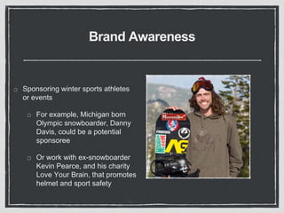 Brand Awareness 
Sponsoring winter sports athletes 
or events 
For example, Michigan born 
Olympic snowboarder, Danny 
Davis, could be a potential 
sponsoree 
Or work with ex-snowboarder 
Kevin Pearce, and his charity 
Love Your Brain, that promotes 
helmet and sport safety 
 