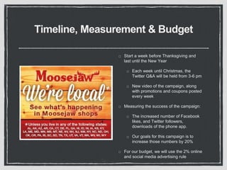 Timeline, Measurement & Budget 
Start a week before Thanksgiving and 
last until the New Year 
Each week until Christmas, the 
Twitter Q&A will be held from 3-6 pm 
New video of the campaign, along 
with promotions and coupons posted 
every week 
Measuring the success of the campaign: 
The increased number of Facebook 
likes, and Twitter followers, 
downloads of the phone app. 
Our goals for this campaign is to 
increase those numbers by 20% 
For our budget, we will use the 2% online 
and social media advertising rule 
 