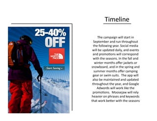 Timeline	
  
The	
  campaign	
  will	
  start	
  in	
  
September	
  and	
  run	
  throughout	
  
the	
  following	
  year.	
  Social	
  media	
  
will	
  be	
  updated	
  daily,	
  and	
  events	
  
and	
  promo0ons	
  will	
  correspond	
  
with	
  the	
  seasons.	
  In	
  the	
  fall	
  and	
  
winter	
  months	
  oﬀer	
  jackets	
  or	
  
snowboard,	
  and	
  in	
  the	
  spring	
  and	
  
summer	
  months	
  oﬀer	
  camping	
  
gear	
  or	
  swim	
  suits.	
  	
  The	
  app	
  will	
  
also	
  be	
  maintained	
  and	
  updated	
  
throughout	
  the	
  year,	
  and	
  Google	
  
Adwords	
  will	
  work	
  like	
  the	
  
promo0ons.	
  	
  Moosejaw	
  will	
  rely	
  
heavier	
  on	
  phrases	
  and	
  keywords	
  
that	
  work	
  beQer	
  with	
  the	
  seasons	
  
 