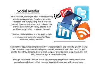 Social	
  Media	
  
AOer	
  research,	
  Moosejaw	
  has	
  a	
  rela0vely	
  strong	
  
social	
  media	
  presence.	
  	
  They	
  have	
  an	
  ac0ve	
  
Facebook	
  and	
  TwiQer,	
  along	
  with	
  a	
  YouTube	
  
channel,	
  Pinterest,	
  Instagram,	
  and	
  LinkedIn.	
  	
  But,	
  
there	
  is	
  a	
  problem	
  with	
  linking	
  back	
  to	
  their	
  
proﬁles	
  through	
  other	
  companies	
  they	
  sell.	
  
There	
  should	
  be	
  a	
  connec0on	
  between	
  brands,	
  
events,	
  and	
  promo0ons	
  by	
  using	
  hashtags,	
  
men0ons,	
  videos,	
  and	
  links.	
  
Making	
  their	
  social	
  media	
  more	
  interac0ve	
  with	
  promo0ons	
  and	
  contests,	
  or	
  with	
  linking	
  
back	
  to	
  other	
  companies	
  will	
  help	
  promote	
  their	
  name	
  with	
  new	
  clients	
  and	
  current	
  
clients.	
  	
  Since	
  they	
  s0ll	
  considered	
  a	
  small	
  company	
  amongst	
  their	
  compe0tors,	
  this	
  will	
  
help	
  people	
  recognize	
  their	
  brand	
  name.	
  
Through	
  social	
  media	
  Moosejaw	
  can	
  become	
  more	
  recognizable	
  to	
  the	
  people	
  who	
  
normally	
  wouldn’t	
  no0ce	
  their	
  name	
  or	
  associate	
  themselves	
  with	
  the	
  company.	
  
 