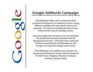 Google	
  AdWords	
  Campaign	
  
Since	
  Moosejaw	
  oﬀers	
  such	
  a	
  variety	
  of	
  outdoor	
  
equipment	
  and	
  apparel,	
  it	
  is	
  important	
  to	
  have	
  a	
  strong	
  
AdWords	
  campaign	
  that	
  uses	
  speciﬁc	
  phrases	
  and	
  
keywords.	
  	
  The	
  Internet	
  marke0ng	
  should	
  be	
  a	
  focus	
  
and	
  key	
  to	
  their	
  overall	
  campaign	
  success.	
  
Using	
  the	
  Google	
  tools	
  will	
  allow	
  us	
  to	
  enter	
  keywords	
  
and	
  phrases	
  that	
  would	
  be	
  associated	
  with	
  the	
  
Moosejaw	
  brand	
  name.	
  	
  Then	
  when	
  these	
  words	
  and	
  
phrases	
  are	
  searched	
  for,	
  the	
  Moosejaw	
  site	
  will	
  
emerge	
  in	
  the	
  top	
  of	
  the	
  Google	
  search	
  results.	
  	
  
Since	
  Moosejaw	
  is	
  an	
  outdoors	
  store,	
  phrases	
  and	
  
keywords	
  will	
  include	
  but	
  not	
  be	
  limited	
  to	
  things	
  like	
  
The	
  North	
  Face,	
  Patagonia,	
  Mountain	
  Hardware,	
  
outdoors,	
  camping,	
  hiking.	
  	
  
 