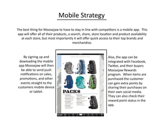 Mobile	
  Strategy	
  
The	
  best	
  thing	
  for	
  Moosejaw	
  to	
  have	
  to	
  stay	
  in	
  line	
  with	
  compe0tors	
  is	
  a	
  mobile	
  app.	
  	
  This	
  
app	
  will	
  oﬀer	
  all	
  of	
  their	
  products,	
  a	
  search,	
  share,	
  store	
  loca0on	
  and	
  product	
  availability	
  
at	
  each	
  store,	
  but	
  most	
  importantly	
  it	
  will	
  oﬀer	
  quick	
  access	
  to	
  their	
  top	
  brands	
  and	
  
merchandise.	
  	
  	
  
By	
  signing	
  up	
  and	
  
dowloading	
  the	
  mobile	
  
app	
  Moosejaw	
  will	
  then	
  
be	
  able	
  to	
  send	
  push	
  
no0ﬁca0ons	
  on	
  sales,	
  
promo0ons,	
  and	
  other	
  
events	
  straight	
  to	
  the	
  
customers	
  mobile	
  device	
  
or	
  tablet.	
  
Also,	
  the	
  app	
  can	
  be	
  
integrated	
  with	
  Facebook,	
  
TwiQer,	
  and	
  their	
  buyers	
  
Moosejaw	
  Rewards	
  
program.	
  	
  When	
  items	
  are	
  
purchased	
  the	
  customer	
  
can	
  gain	
  extra	
  points	
  by	
  
sharing	
  their	
  purchases	
  on	
  
their	
  own	
  social	
  media.	
  	
  
They	
  can	
  also	
  check	
  their	
  
reward	
  point	
  status	
  in	
  the	
  
app.	
  
 