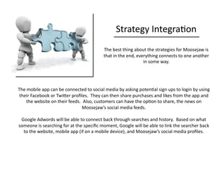 Strategy	
  Integra0on	
  
The	
  best	
  thing	
  about	
  the	
  strategies	
  for	
  Moosejaw	
  is	
  
that	
  in	
  the	
  end,	
  everything	
  connects	
  to	
  one	
  another	
  
in	
  some	
  way.	
  
The	
  mobile	
  app	
  can	
  be	
  connected	
  to	
  social	
  media	
  by	
  asking	
  poten0al	
  sign	
  ups	
  to	
  login	
  by	
  using	
  
their	
  Facebook	
  or	
  TwiQer	
  proﬁles.	
  	
  They	
  can	
  then	
  share	
  purchases	
  and	
  likes	
  from	
  the	
  app	
  and	
  
the	
  website	
  on	
  their	
  feeds.	
  	
  Also,	
  customers	
  can	
  have	
  the	
  op0on	
  to	
  share,	
  the	
  news	
  on	
  
Moosejaw’s	
  social	
  media	
  feeds.	
  
Google	
  Adwords	
  will	
  be	
  able	
  to	
  connect	
  back	
  through	
  searches	
  and	
  history.	
  	
  Based	
  on	
  what	
  
someone	
  is	
  searching	
  for	
  at	
  the	
  speciﬁc	
  moment,	
  Google	
  will	
  be	
  able	
  to	
  link	
  the	
  searcher	
  back	
  
to	
  the	
  website,	
  mobile	
  app	
  (if	
  on	
  a	
  mobile	
  device),	
  and	
  Moosejaw’s	
  social	
  media	
  proﬁles.	
  
 