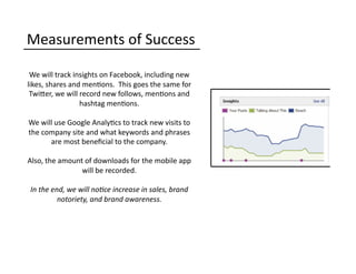 Measurements	
  of	
  Success	
  
We	
  will	
  track	
  insights	
  on	
  Facebook,	
  including	
  new	
  
likes,	
  shares	
  and	
  men0ons.	
  	
  This	
  goes	
  the	
  same	
  for	
  
TwiQer,	
  we	
  will	
  record	
  new	
  follows,	
  men0ons	
  and	
  
hashtag	
  men0ons.	
  	
  	
  
We	
  will	
  use	
  Google	
  Analy0cs	
  to	
  track	
  new	
  visits	
  to	
  
the	
  company	
  site	
  and	
  what	
  keywords	
  and	
  phrases	
  
are	
  most	
  beneﬁcial	
  to	
  the	
  company.	
  
Also,	
  the	
  amount	
  of	
  downloads	
  for	
  the	
  mobile	
  app	
  
will	
  be	
  recorded.	
  
In	
  the	
  end,	
  we	
  will	
  no6ce	
  increase	
  in	
  sales,	
  brand	
  
notoriety,	
  and	
  brand	
  awareness.	
  
 