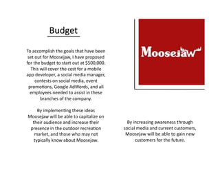 Budget	
  
To	
  accomplish	
  the	
  goals	
  that	
  have	
  been	
  
set	
  out	
  for	
  Moosejaw,	
  I	
  have	
  proposed	
  
for	
  the	
  budget	
  to	
  start	
  out	
  at	
  $500,000.	
  	
  
This	
  will	
  cover	
  the	
  cost	
  for	
  a	
  mobile	
  
app	
  developer,	
  a	
  social	
  media	
  manager,	
  
contests	
  on	
  social	
  media,	
  event	
  
promo0ons,	
  Google	
  AdWords,	
  and	
  all	
  
employees	
  needed	
  to	
  assist	
  in	
  these	
  
branches	
  of	
  the	
  company.	
  
By	
  implemen0ng	
  these	
  ideas	
  
Moosejaw	
  will	
  be	
  able	
  to	
  capitalize	
  on	
  
their	
  audience	
  and	
  increase	
  their	
  
presence	
  in	
  the	
  outdoor	
  recrea0on	
  
market,	
  and	
  those	
  who	
  may	
  not	
  
typically	
  know	
  about	
  Moosejaw.	
  
By	
  increasing	
  awareness	
  through	
  
social	
  media	
  and	
  current	
  customers,	
  
Moosejaw	
  will	
  be	
  able	
  to	
  gain	
  new	
  
customers	
  for	
  the	
  future.	
  
 