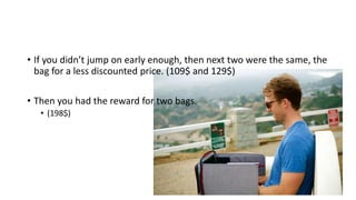 • If you didn’t jump on early enough, then next two were the same, the
bag for a less discounted price. (109$ and 129$)
• Then you had the reward for two bags.
• (198$)
 