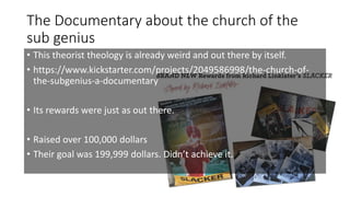 The Documentary about the church of the
sub genius
• This theorist theology is already weird and out there by itself.
• https://www.kickstarter.com/projects/2049586998/the-church-of-
the-subgenius-a-documentary
• Its rewards were just as out there.
• Raised over 100,000 dollars
• Their goal was 199,999 dollars. Didn’t achieve it.
 