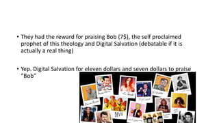• They had the reward for praising Bob (7$), the self proclaimed
prophet of this theology and Digital Salvation (debatable if it is
actually a real thing)
• Yep. Digital Salvation for eleven dollars and seven dollars to praise
“Bob”
 