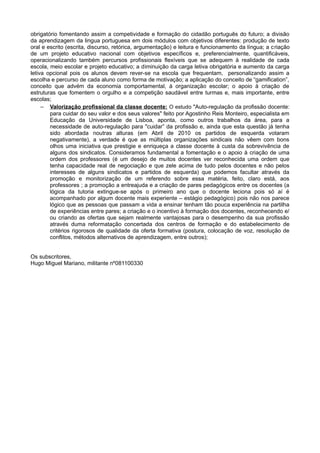 obrigatório fomentando assim a competividade e formação do cidadão português do futuro; a divisão
da aprendizagem da lingua portuguesa em dois módulos com objetivos diferentes: produção de texto
oral e escrito (escrita, discurso, retórica, argumentação) e leitura e funcionamento da língua; a criação
de um projeto educativo nacional com objetivos específicos e, preferencialmente, quantificáveis,
operacionalizando também percursos profissionais flexíveis que se adequem à realidade de cada
escola, meio escolar e projeto educativo; a diminuição da carga letiva obrigatória e aumento da carga
letiva opcional pois os alunos devem rever-se na escola que frequentam, personalizando assim a
escolha e percurso de cada aluno como forma de motivação; a aplicação do conceito de “gamification”,
conceito que advém da economia comportamental, à organização escolar; o apoio à criação de
estruturas que fomentem o orgulho e a competição saudável entre turmas e, mais importante, entre
escolas;
− Valorização profissional da classe docente: O estudo "Auto-regulação da profissão docente:
para cuidar do seu valor e dos seus valores" feito por Agostinho Reis Monteiro, especialista em
Educação da Universidade de Lisboa, aponta, como outros trabalhos da área, para a
necessidade de auto-regulação para "cuidar” da profissão e, ainda que esta questão já tenha
sido abordada noutras alturas (em Abril de 2010 os partidos de esquerda votaram
negativamente), a verdade é que as múltiplas organizações sindicais não vêem com bons
olhos uma iniciativa que prestigie e enriqueça a classe docente à custa da sobrevivência de
alguns dos sindicatos. Consideramos fundamental a fomentação e o apoio à criação de uma
ordem dos professores (é um desejo de muitos docentes ver reconhecida uma ordem que
tenha capacidade real de negociação e que zele acima de tudo pelos docentes e não pelos
interesses de alguns sindicatos e partidos de esquerda) que podemos facultar através da
promoção e monitorização de um referendo sobre essa matéria, feito, claro está, aos
professores ; a promoção a entreajuda e a criação de pares pedagógicos entre os docentes (a
lógica da tutoria extingue-se após o primeiro ano que o docente leciona pois só aí é
acompanhado por algum docente mais experiente – estágio pedagógico) pois não nos parece
lógico que as pessoas que passam a vida a ensinar tenham tão pouca experiência na partilha
de experiências entre pares; a criação e o incentivo à formação dos docentes, reconhecendo e/
ou criando as ofertas que sejam realmente vantajosas para o desempenho da sua profissão
através duma reformatação concertada dos centros de formação e do estabelecimento de
critérios rigorosos de qualidade da oferta formativa (postura, colocação de voz, resolução de
conflitos, métodos alternativos de aprendizagem, entre outros);
Os subscritores,
Hugo Miguel Mariano, militante nº081100330
 