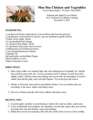 Moo Shu Chicken and Vegetables
From Clinton Kelly’s TV Show The CHEW
Prepared and edited by Lou Master
ALL Academy for Lifelong Learning
November 9, 2015
INGREDIENTS:
1 cup Broccoli Florets (small pieces) (can use Broccolini from the grocery)
1 cup julienned Carrots (about 2 carrots) (can use shredded or grated carrots)
2 Garlic cloves (thinly sliced)
1/2 cup shredded Red Cabbage
1/2 cup Snow Peas (thinly sliced)
1/2 cup Hoisin Sauce (plus more to serve)
3 tablespoons Low-Sodium Soy Sauce
2 cups shredded Rotisserie Chicken
Vegetable Oil
Salt and freshly cracked Black Pepper
Sliced Scallions to serve
Chinese Pancakes to serve
DIRECTIONS:
1. Heat a large skillet over medium high with a few tablespoons of vegetable oil. Add the
broccoliand season with salt. Toss to coat and cookfor 2 minutes or until broccoli is
slightly tender. Add the carrots and cabbage and seasonwith salt and pepper. Cookfor 1
minute then add the garlic and cookuntil fragrant. Toss in the peas and season.
2. Drizzle in the hoisin sauce and soy and add the chicken. Toss to combine and coat
everything in the sauce. Adjust seasoning to taste.
3. Serve in a Chinese pancake with fresh scallions and hoisin sauce.
HELPFUL TIPS:
1. Cookthe garlic carefully to avoid burning it which will result in a bitter, acidic taste.
2. If you would prefer not to julienne the vegetables (cut into thin strips), then you can buy
pre-made slaw mix that includes carrots and cabbage.
3. Rather than served over pancakes, Moo Shu also works well over rice or flour tortillas.
 