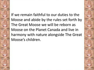 If we remain faithful to our duties to the 
Moose and abide by the rules set forth by 
The Great Moose we will be reborn as 
Moose on the Planet Canada and live in 
harmony with nature alongside The Great 
Moose’s children. 
 