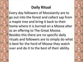 Daily Ritual 
Every day followers of Moosianity are to 
go out into the forest and collect sap from 
a maple tree and bring it back to their 
home where it is burned on a Moose alter 
as an offering to The Great Moose. 
Besides this there are no specific daily 
rituals and followers are to simply do what 
is best for the herd of Moose they watch 
over and do it to the best of their ability. 
 