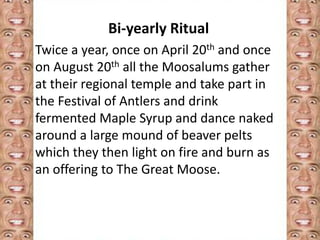 Bi-yearly Ritual 
Twice a year, once on April 20th and once 
on August 20th all the Moosalums gather 
at their regional temple and take part in 
the Festival of Antlers and drink 
fermented Maple Syrup and dance naked 
around a large mound of beaver pelts 
which they then light on fire and burn as 
an offering to The Great Moose. 
 