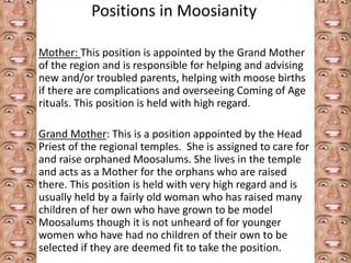 Positions in Moosianity 
Mother: This position is appointed by the Grand Mother 
of the region and is responsible for helping and advising 
new and/or troubled parents, helping with moose births 
if there are complications and overseeing Coming of Age 
rituals. This position is held with high regard. 
Grand Mother: This is a position appointed by the Head 
Priest of the regional temples. She is assigned to care for 
and raise orphaned Moosalums. She lives in the temple 
and acts as a Mother for the orphans who are raised 
there. This position is held with very high regard and is 
usually held by a fairly old woman who has raised many 
children of her own who have grown to be model 
Moosalums though it is not unheard of for younger 
women who have had no children of their own to be 
selected if they are deemed fit to take the position. 
 