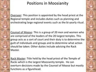 Positions in Moosianity 
Overseer: This position is appointed by the head priest at the 
Regional temple and includes duties such as planning and 
orchestrating large regional events such as the bi-yearly ritual. 
Counsel of Moose: This is a group of 20 men and women who 
are comprised of the leaders of the 20 largest temples. This 
group acts as a sort of court and their duty is to determine the 
guilt of individuals and groups and to determine what action 
should be taken. Other duties include advising the Rack 
Master. 
Rack Master: Title held by the head priest of the Temple of 
Racks which is the largest Moosianity temple. He can 
overturn decisions made by the Counsel of Moose but mostly 
functions as a figurehead. 
 