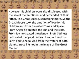 However his children were also displeased with 
the sea of the emptiness and demanded of their 
father, The Great Moose, something more. So the 
Great Moose took the emotion of love for his 
children and from it created Time and Space. 
From Anger he created the Sun and the stars. 
From Joy he created the planets. From Sadness 
he created the great bodies of water found on 
Earth and Canada. And from the waters of both 
planets arose life not in the image of The Great 
Moose. 
 