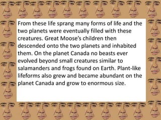 From these life sprang many forms of life and the 
two planets were eventually filled with these 
creatures. Great Moose’s children then 
descended onto the two planets and inhabited 
them. On the planet Canada no beasts ever 
evolved beyond small creatures similar to 
salamanders and frogs found on Earth. Plant-like 
lifeforms also grew and became abundant on the 
planet Canada and grow to enormous size. 
 