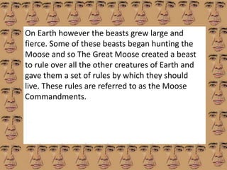 On Earth however the beasts grew large and 
fierce. Some of these beasts began hunting the 
Moose and so The Great Moose created a beast 
to rule over all the other creatures of Earth and 
gave them a set of rules by which they should 
live. These rules are referred to as the Moose 
Commandments. 
 