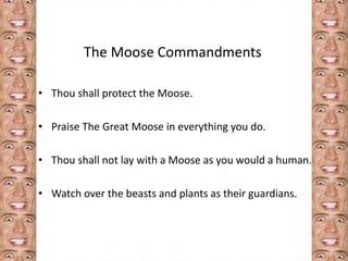 The Moose Commandments 
• Thou shall protect the Moose. 
• Praise The Great Moose in everything you do. 
• Thou shall not lay with a Moose as you would a human. 
• Watch over the beasts and plants as their guardians. 
 