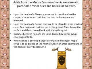 Aside from the Moose Commandments we were also 
given some minor rules and rituals for daily life. 
• Upon the death of a Moose you are not to lay a hand on the 
corpse. It must return back into the land in the way nature 
intended. 
• Upon the death of a human they are to be placed in a box made of 
cedar face down and that box put in the ground 7 feet below the 
surface and then covered back with the soil dug out. 
• Disputes between humans are to be decided by way of syrup 
chugging contests. 
• When a child is born be it Moose or man an offering of maple 
syrup is to be burned at the Alter of Antlers (A small alter found in 
the home of every Moosalum.) 
 