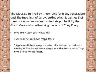 The Moosalums lived by these rules for many generations 
until the teachings of Leroy Jenkins which taught us that 
there are now more commandments put forth by the 
Great Moose after witnessing the acts of Cling Clang. 
• Love and protect your fellow man. 
• Thou shall not cut down maple trees. 
• 20 gallons of Maple syrup are to be collected and burned as an 
offering to The Great Moose every day at the Great Alter of Cage 
by the Head Moose Priest. 
 