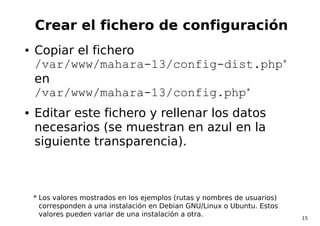 15
Crear el fichero de configuración
● Copiar el fichero
/var/www/mahara-13/config-dist.php*
en
/var/www/mahara-13/config....