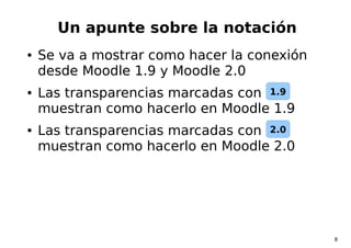 8
Un apunte sobre la notación
● Se va a mostrar como hacer la conexión
desde Moodle 1.9 y Moodle 2.0
● Las transparencias ...