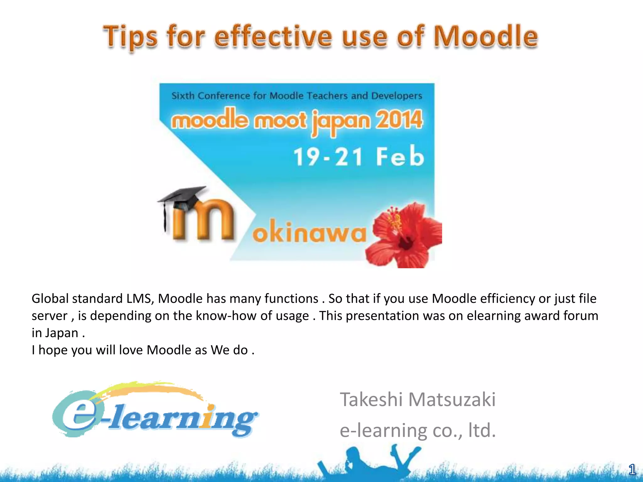 Global standard LMS, Moodle has many functions . So that if you use Moodle efficiency or just file
server , is depending on the know-how of usage . This presentation was on elearning award forum
in Japan .
I hope you will love Moodle as We do .

Takeshi Matsuzaki
e-learning co., ltd.

 