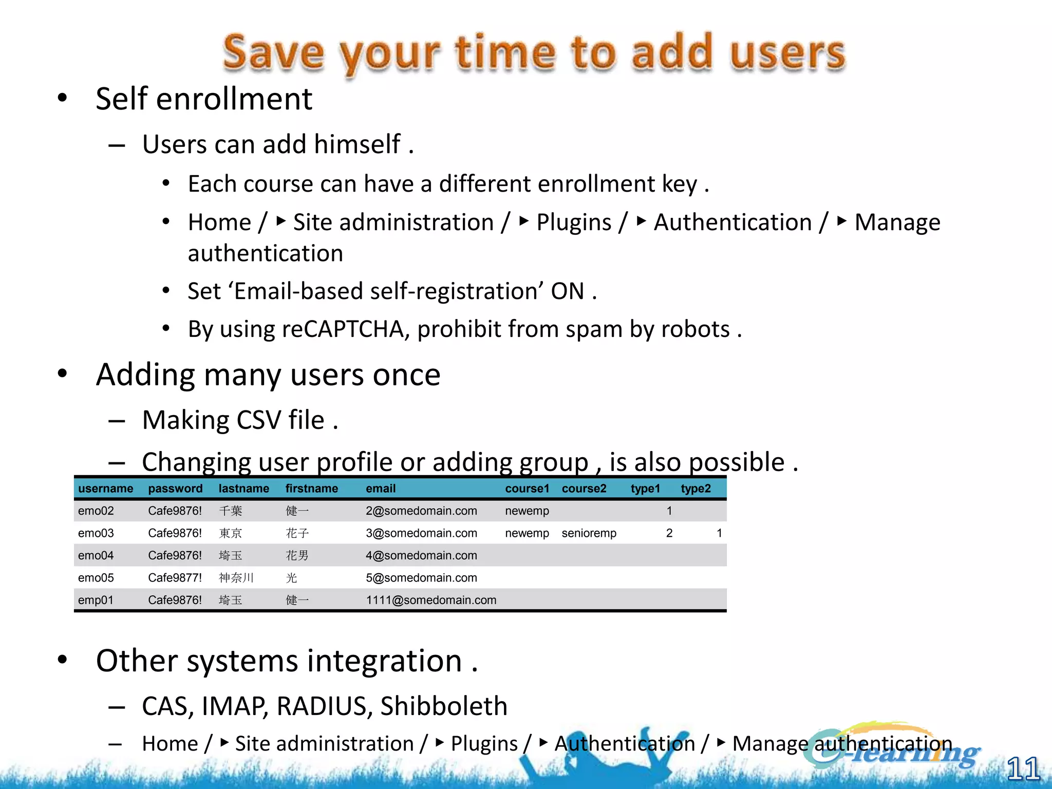 • Self enrollment
– Users can add himself .
• Each course can have a different enrollment key .
• Home / ► Site administration / ► Plugins / ► Authentication / ► Manage
authentication
• Set ‘Email-based self-registration’ ON .
• By using reCAPTCHA, prohibit from spam by robots .

• Adding many users once
– Making CSV file .
– Changing user profile or adding group , is also possible .
username

password

lastname

firstname

email

course1 course2

emo02

Cafe9876!

千葉

健一

2@somedomain.com

newemp

emo03

Cafe9876!

東京

花子

3@somedomain.com

newemp

emo04

Cafe9876!

埼玉

花男

4@somedomain.com

emo05

Cafe9877!

神奈川

光

5@somedomain.com

emp01

Cafe9876!

埼玉

健一

type1

type2

1111@somedomain.com

1

senioremp

2

1

• Other systems integration .
– CAS, IMAP, RADIUS, Shibboleth
– Home / ► Site administration / ► Plugins / ► Authentication / ► Manage authentication

 