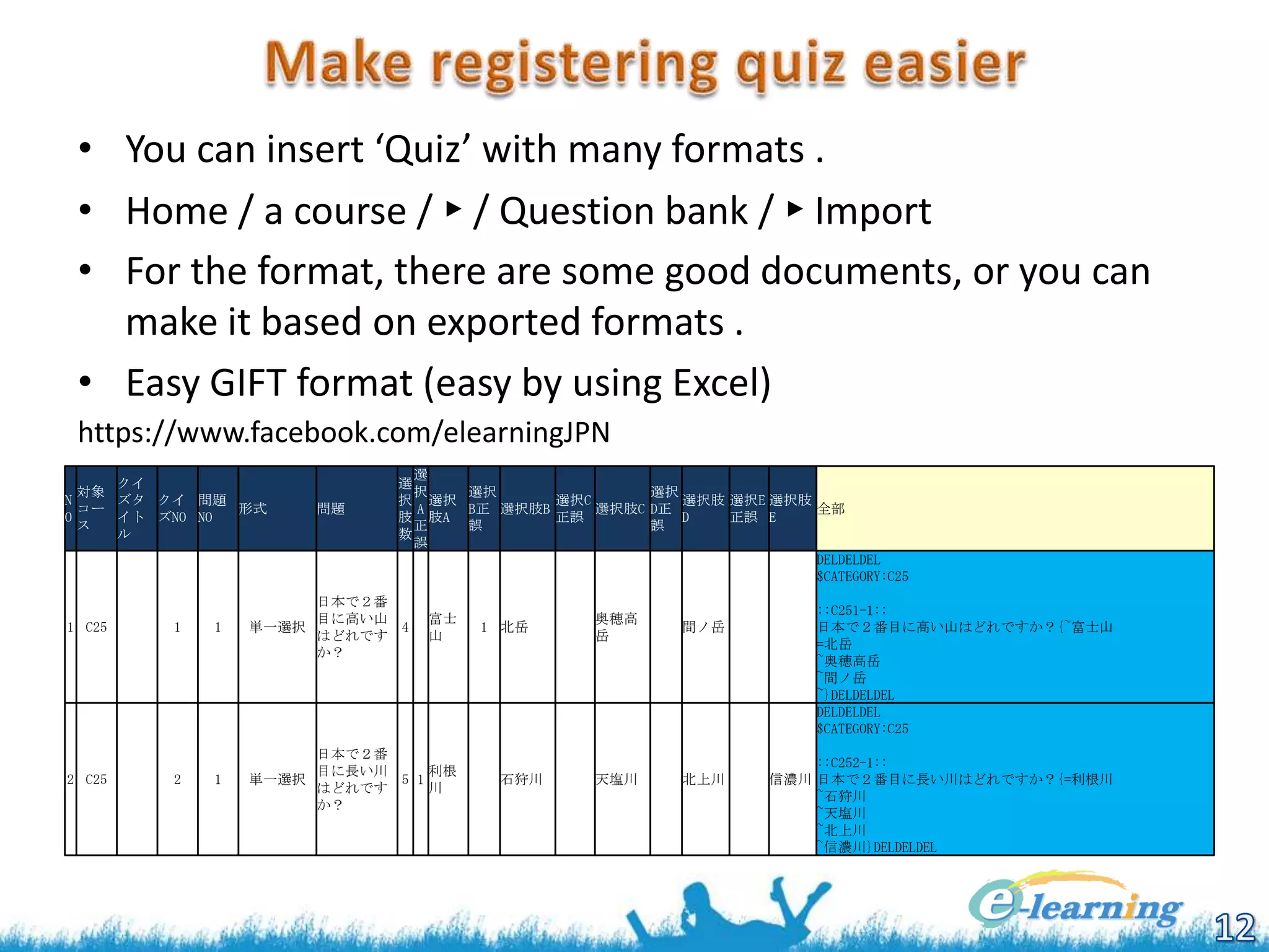 • You can insert ‘Quiz’ with many formats .
• Home / a course / ► / Question bank / ► Import
• For the format, there are some good documents, or you can
make it based on exported formats .
• Easy GIFT format (easy by using Excel)
https://www.facebook.com/elearningJPN
選
選
択
選択
選択
択 選択
選択C
選択肢 選択E 選択肢
A
B正 選択肢B
選択肢C D正
全部
肢 肢A
正誤
D
正誤 E
正
誤
誤
数
誤
DELDELDEL
$CATEGORY:C25

クイ
対象
N
ズタ クイ 問題
コー
形式
O
イト ズNO NO
ス
ル

問題

1 C25

日本で２番
目に高い山
4
はどれです
か？

2 C25

1

2

富士
山

1

単一選択

1

日本で２番
目に長い川
利根
単一選択
5 1
はどれです
川
か？

1 北岳

石狩川

奥穂高
岳

間ノ岳

天塩川

北上川

::C251-1::
日本で２番目に高い山はどれですか？{~富士山
=北岳
~奥穂高岳
~間ノ岳
~}DELDELDEL
DELDELDEL
$CATEGORY:C25
::C252-1::
信濃川 日本で２番目に長い川はどれですか？{=利根川
~石狩川
~天塩川
~北上川
~信濃川}DELDELDEL

 