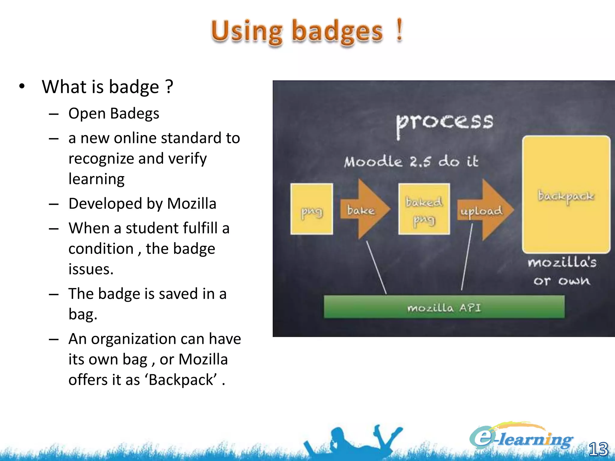 • What is badge ?
– Open Badegs
– a new online standard to
recognize and verify
learning
– Developed by Mozilla
– When a student fulfill a
condition , the badge
issues.
– The badge is saved in a
bag.
– An organization can have
its own bag , or Mozilla
offers it as ‘Backpack’ .

 
