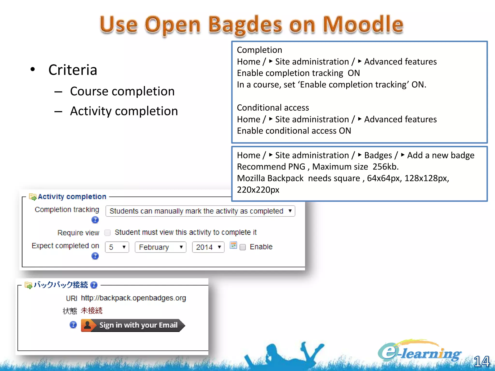 • Criteria
– Course completion
– Activity completion

Completion
Home / ► Site administration / ► Advanced features
Enable completion tracking ON
In a course, set ‘Enable completion tracking’ ON.
Conditional access
Home / ► Site administration / ► Advanced features
Enable conditional access ON
Home / ► Site administration / ► Badges / ► Add a new badge
Recommend PNG , Maximum size 256kb.
Mozilla Backpack needs square , 64x64px, 128x128px,
220x220px

 