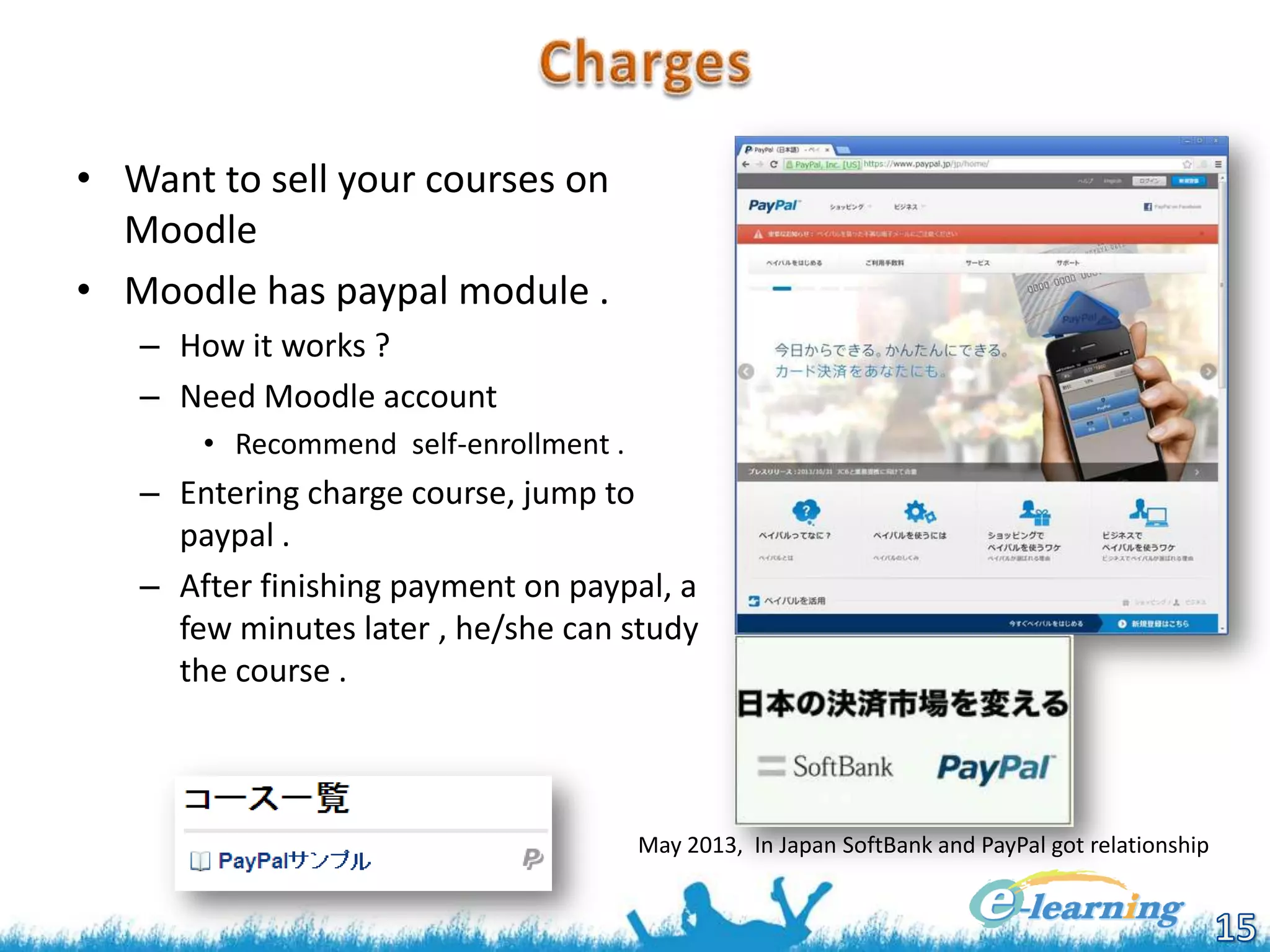 • Want to sell your courses on
Moodle
• Moodle has paypal module .
– How it works ?
– Need Moodle account
• Recommend self-enrollment .

– Entering charge course, jump to
paypal .
– After finishing payment on paypal, a
few minutes later , he/she can study
the course .

May 2013, In Japan SoftBank and PayPal got relationship

 
